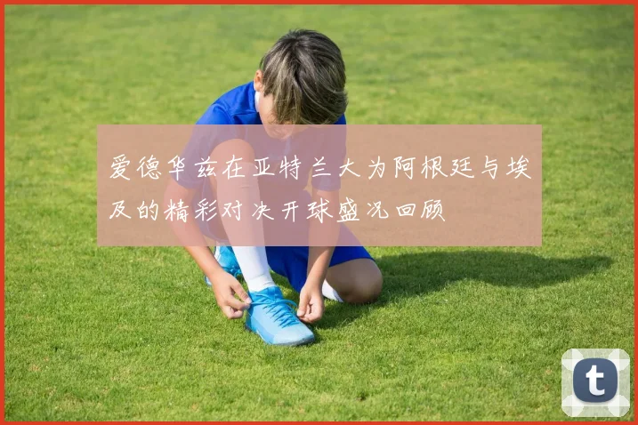爱德华兹在亚特兰大为阿根廷与埃及的精彩对决开球盛况回顾