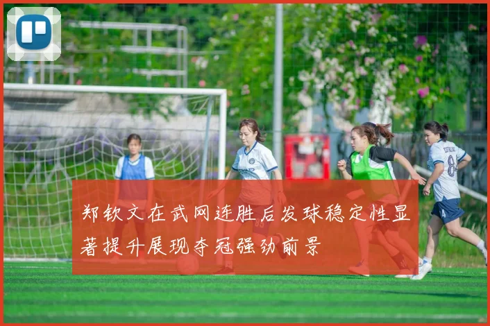 郑钦文在武网连胜后发球稳定性显著提升展现夺冠强劲前景