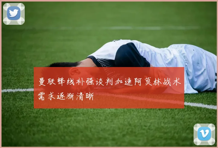 曼联锋线补强谈判加速阿莫林战术需求逐渐清晰