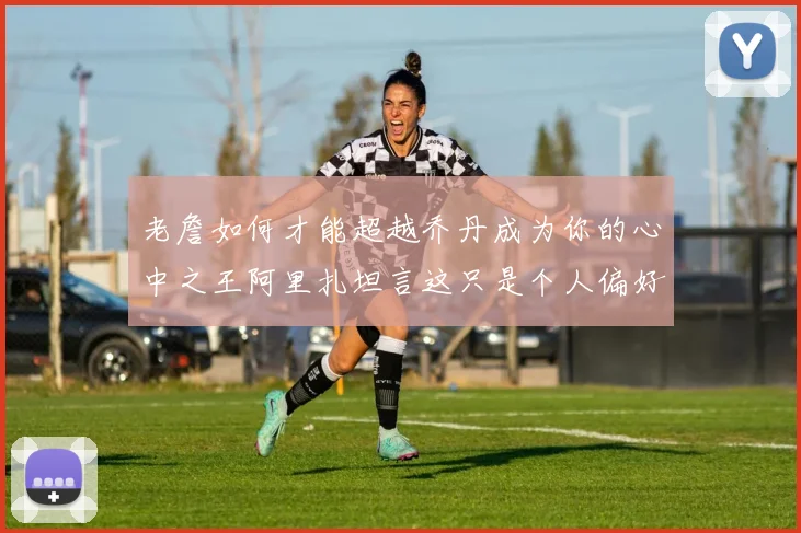 老詹如何才能超越乔丹成为你的心中之王阿里扎坦言这只是个人偏好