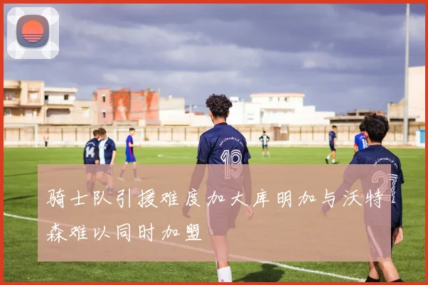 骑士队引援难度加大库明加与沃特森难以同时加盟