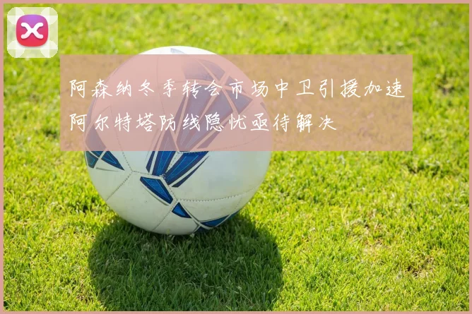 阿森纳冬季转会市场中卫引援加速阿尔特塔防线隐忧亟待解决
