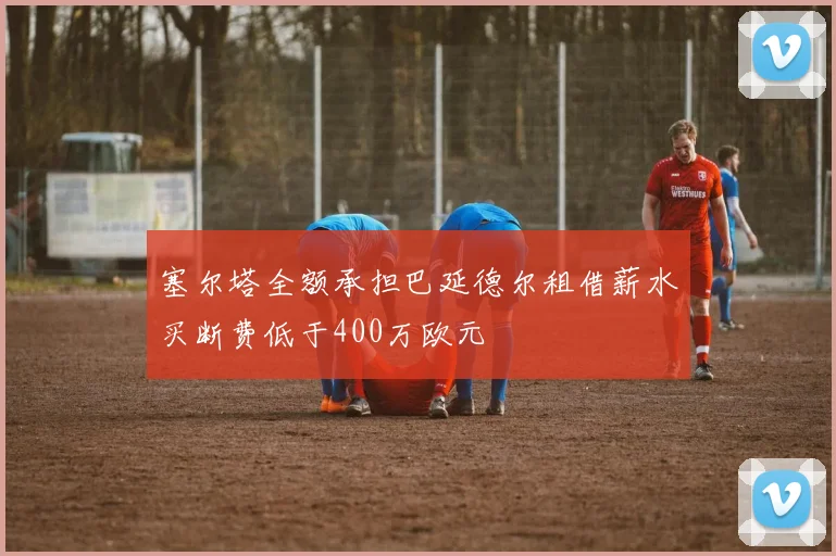 塞尔塔全额承担巴延德尔租借薪水买断费低于400万欧元