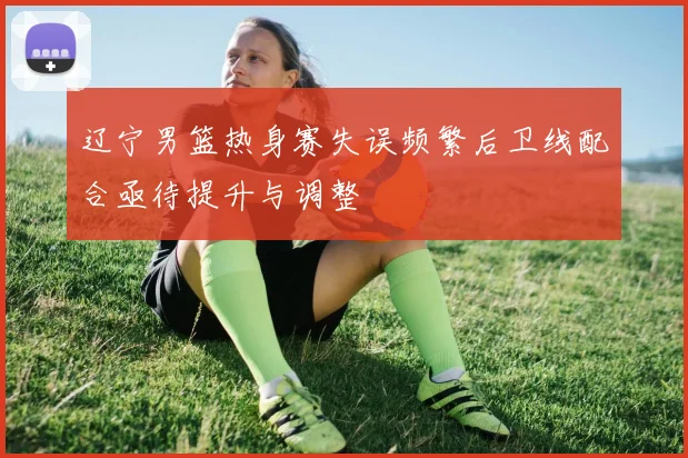 辽宁男篮热身赛失误频繁后卫线配合亟待提升与调整