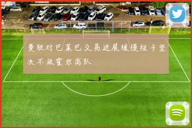 曼联对巴莱巴交易进展缓慢纽卡坚决不放霍尔离队
