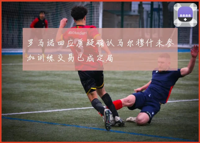 罗马诺回应质疑确认马尔穆什未参加训练交易已成定局