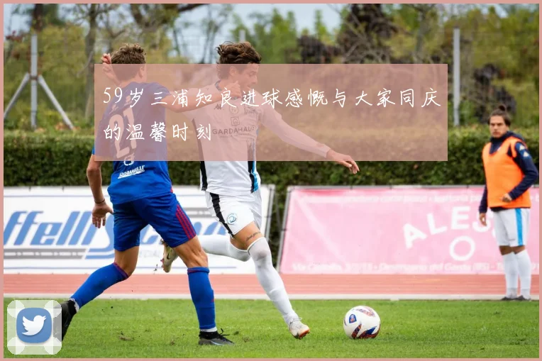 59岁三浦知良进球感慨与大家同庆的温馨时刻